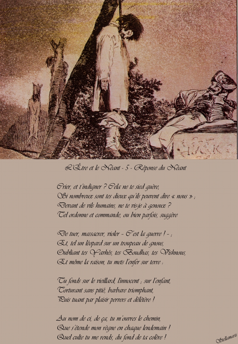 L'Être et le Néant - 5 Réponse du Néant / / Crier, et t’indigner ? Cela ne te sied guère, / Si nombreux sont tes dieux qu’ils peuvent dire « nous » ; / Devant de vils humains, ne te vis-je à genoux ? / Tel ordonne et commande, ou bien parfois, suggère / / De tuer, massacrer, violer – C’est la guerre ! – ; / Et, tel un léopard sur un troupeau de gnous, / Oubliant tes Yavhés, tes Boudhas, tes Vishnous, / Et même la raison, tu mets l’enfer sur terre : / / Tu fonds sur le vieillard, l'innocent ; sur l’enfant, / Torturant sans pitié, barbare triomphant, / Puis tuant par plaisir pervers et délétère ! / / Au nom de ci, de ça, tu m’ouvres le chemin, / Que s’étende mon règne en chaque lendemain ! / Quel culte tu me rends, du fond de ta colère ! / / Stellamaris